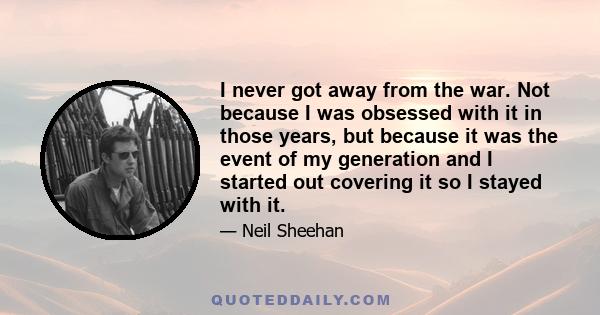 I never got away from the war. Not because I was obsessed with it in those years, but because it was the event of my generation and I started out covering it so I stayed with it.