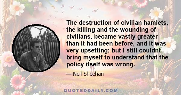 The destruction of civilian hamlets, the killing and the wounding of civilians, became vastly greater than it had been before, and it was very upsetting; but I still couldnt bring myself to understand that the policy