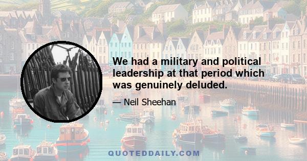 We had a military and political leadership at that period which was genuinely deluded.