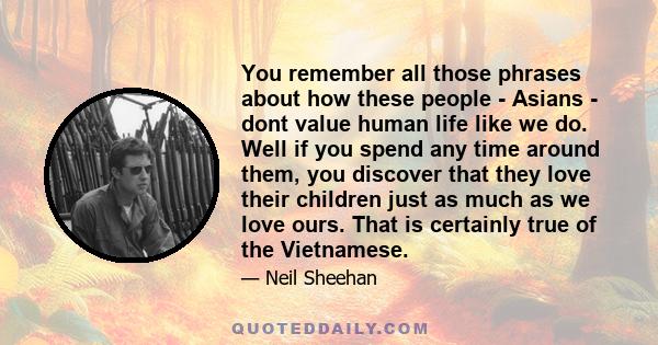 You remember all those phrases about how these people - Asians - dont value human life like we do. Well if you spend any time around them, you discover that they love their children just as much as we love ours. That is 