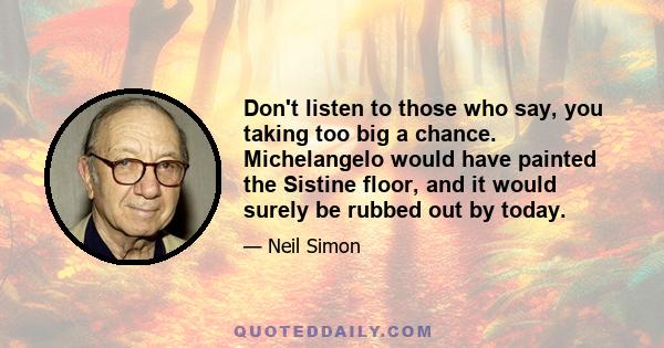 Don't listen to those who say, you taking too big a chance. Michelangelo would have painted the Sistine floor, and it would surely be rubbed out by today.