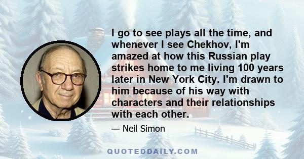 I go to see plays all the time, and whenever I see Chekhov, I'm amazed at how this Russian play strikes home to me living 100 years later in New York City. I'm drawn to him because of his way with characters and their