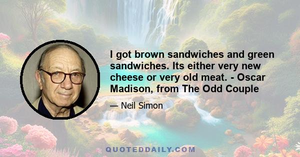 I got brown sandwiches and green sandwiches. Its either very new cheese or very old meat. - Oscar Madison, from The Odd Couple