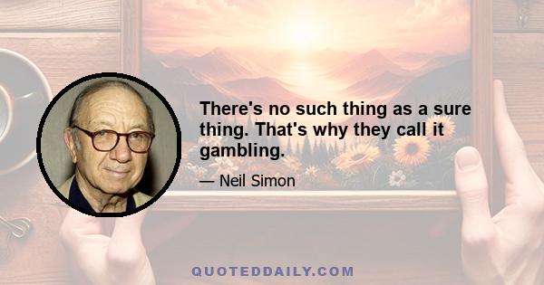 There's no such thing as a sure thing. That's why they call it gambling.