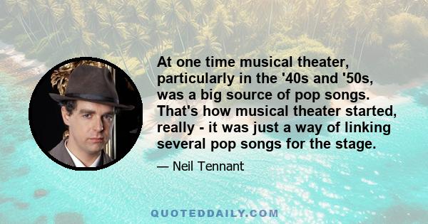 At one time musical theater, particularly in the '40s and '50s, was a big source of pop songs. That's how musical theater started, really - it was just a way of linking several pop songs for the stage.