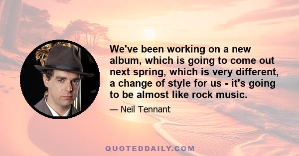 We've been working on a new album, which is going to come out next spring, which is very different, a change of style for us - it's going to be almost like rock music.