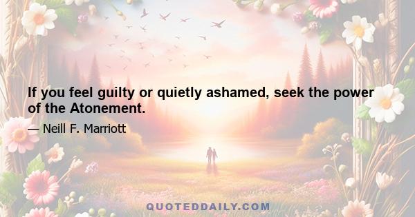 If you feel guilty or quietly ashamed, seek the power of the Atonement.