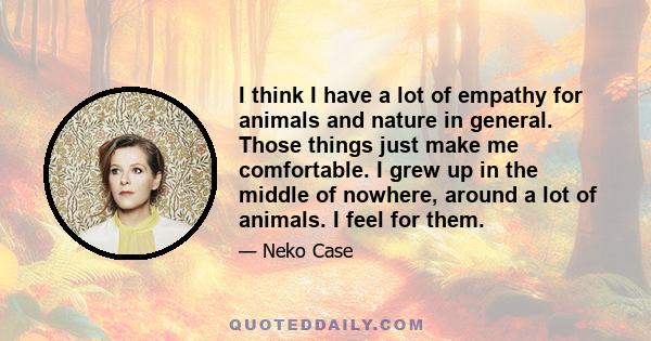 I think I have a lot of empathy for animals and nature in general. Those things just make me comfortable. I grew up in the middle of nowhere, around a lot of animals. I feel for them.