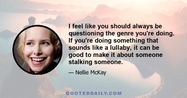 I feel like you should always be questioning the genre you're doing. If you're doing something that sounds like a lullaby, it can be good to make it about someone stalking someone.