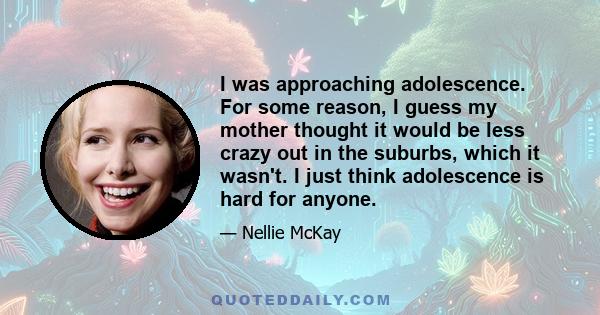 I was approaching adolescence. For some reason, I guess my mother thought it would be less crazy out in the suburbs, which it wasn't. I just think adolescence is hard for anyone.