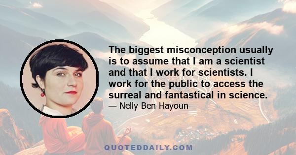 The biggest misconception usually is to assume that I am a scientist and that I work for scientists. I work for the public to access the surreal and fantastical in science.