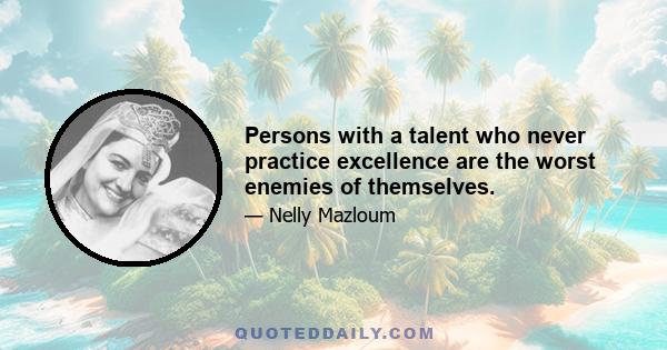 Persons with a talent who never practice excellence are the worst enemies of themselves.