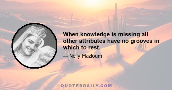 When knowledge is missing all other attributes have no grooves in which to rest.