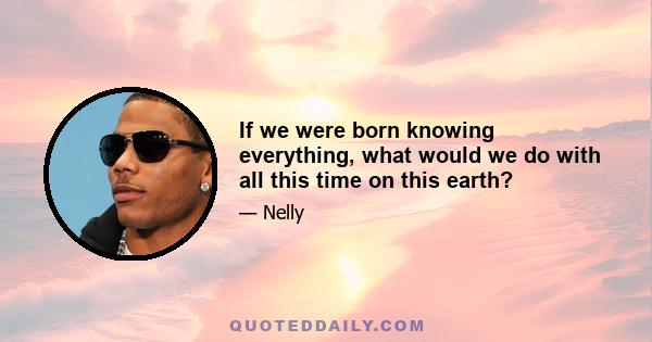 If we were born knowing everything, what would we do with all this time on this earth?