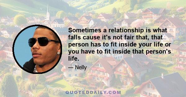Sometimes a relationship is what falls cause it's not fair that, that person has to fit inside your life or you have to fit inside that person's life.
