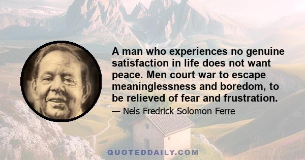 A man who experiences no genuine satisfaction in life does not want peace. Men court war to escape meaninglessness and boredom, to be relieved of fear and frustration.