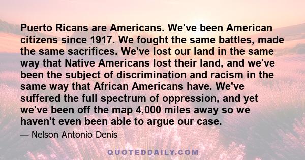 Puerto Ricans are Americans. We've been American citizens since 1917. We fought the same battles, made the same sacrifices. We've lost our land in the same way that Native Americans lost their land, and we've been the