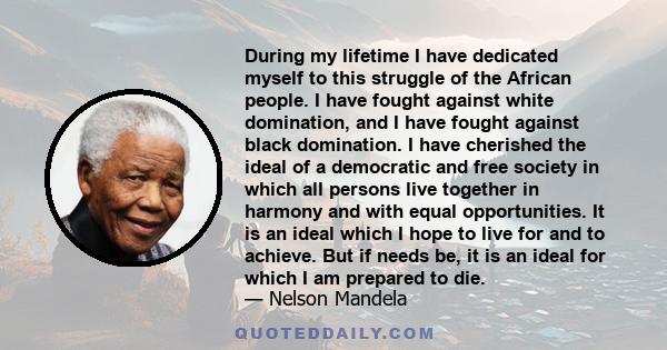 During my lifetime I have dedicated myself to this struggle of the African people. I have fought against white domination, and I have fought against black domination. I have cherished the ideal of a democratic and free