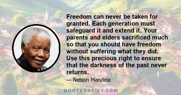 Freedom can never be taken for granted. Each generation must safeguard it and extend it. Your parents and elders sacrificed much so that you should have freedom without suffering what they did. Use this precious right