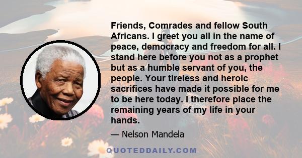 Friends, Comrades and fellow South Africans. I greet you all in the name of peace, democracy and freedom for all. I stand here before you not as a prophet but as a humble servant of you, the people. Your tireless and