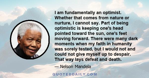 I am fundamentally an optimist. Whether that comes from nature or nurture, I cannot say. Part of being optimistic is keeping one's head pointed toward the sun, one's feet moving forward. There were many dark moments