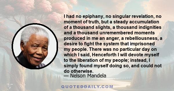 I had no epiphany, no singular revelation, no moment of truth, but a steady accumulation of a thousand slights, a thousand indignities and a thousand unremembered moments produced in me an anger, a rebelliousness, a