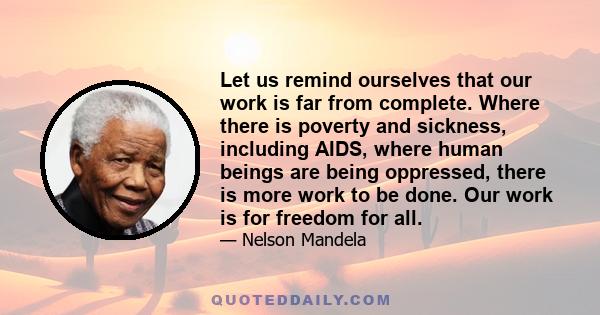 Let us remind ourselves that our work is far from complete. Where there is poverty and sickness, including AIDS, where human beings are being oppressed, there is more work to be done. Our work is for freedom for all.