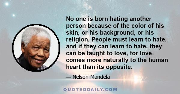 No one is born hating another person because of the color of his skin, or his background, or his religion. People must learn to hate, and if they can learn to hate, they can be taught to love, for love comes more