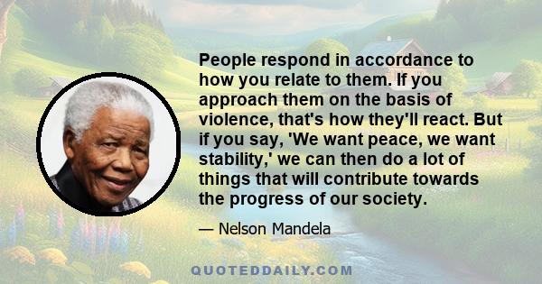 People respond in accordance to how you relate to them. If you approach them on the basis of violence, that's how they'll react. But if you say, 'We want peace, we want stability,' we can then do a lot of things that