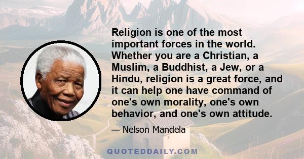 Religion is one of the most important forces in the world. Whether you are a Christian, a Muslim, a Buddhist, a Jew, or a Hindu, religion is a great force, and it can help one have command of one's own morality, one's