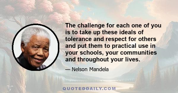 The challenge for each one of you is to take up these ideals of tolerance and respect for others and put them to practical use in your schools, your communities and throughout your lives.