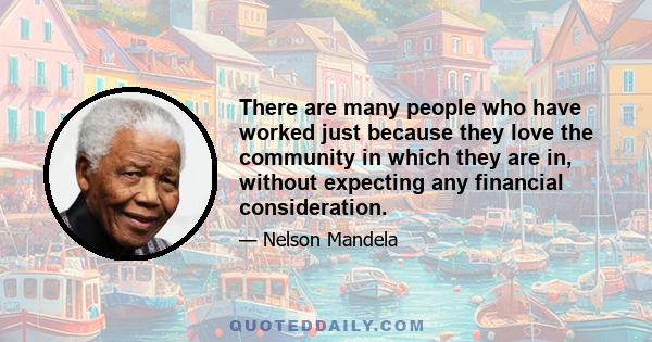 There are many people who have worked just because they love the community in which they are in, without expecting any financial consideration.