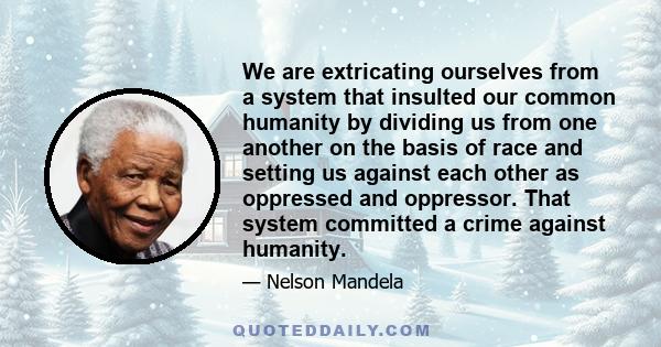 We are extricating ourselves from a system that insulted our common humanity by dividing us from one another on the basis of race and setting us against each other as oppressed and oppressor. That system committed a