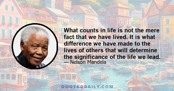 What counts in life is not the mere fact that we have lived. It is what difference we have made to the lives of others that will determine the significance of the life we lead.