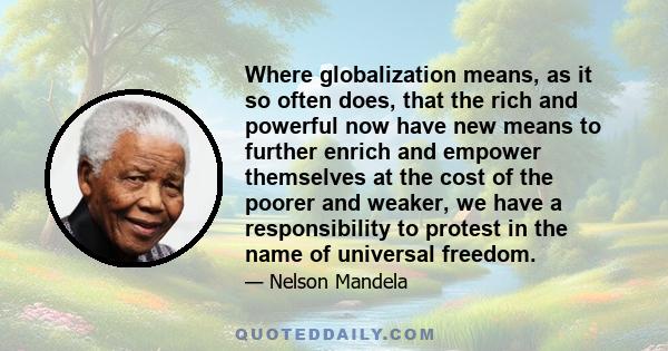 Where globalization means, as it so often does, that the rich and powerful now have new means to further enrich and empower themselves at the cost of the poorer and weaker, we have a responsibility to protest in the