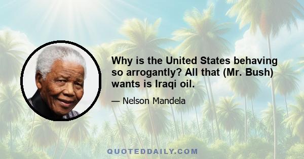 Why is the United States behaving so arrogantly? All that (Mr. Bush) wants is Iraqi oil.