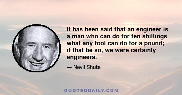 It has been said that an engineer is a man who can do for ten shillings what any fool can do for a pound; if that be so, we were certainly engineers.