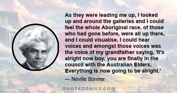 As they were leading me up, I looked up and around the galleries and I could feel the whole Aboriginal race, of those who had gone before, were all up there, and I could visualise, I could hear voices and amongst those