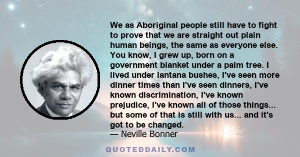 We as Aboriginal people still have to fight to prove that we are straight out plain human beings, the same as everyone else. You know, I grew up, born on a government blanket under a palm tree. I lived under lantana