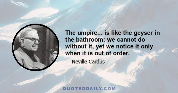 The umpire... is like the geyser in the bathroom; we cannot do without it, yet we notice it only when it is out of order.