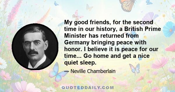 My good friends, for the second time in our history, a British Prime Minister has returned from Germany bringing peace with honor. I believe it is peace for our time... Go home and get a nice quiet sleep.