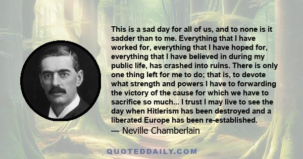 This is a sad day for all of us, and to none is it sadder than to me. Everything that I have worked for, everything that I have hoped for, everything that I have believed in during my public life, has crashed into