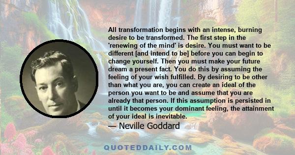 All transformation begins with an intense, burning desire to be transformed. The first step in the 'renewing of the mind' is desire. You must want to be different [and intend to be] before you can begin to change