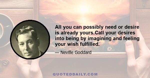 All you can possibly need or desire is already yours.Call your desires into being by imagining and feeling your wish fulfilled.