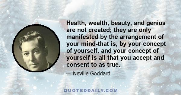 Health, wealth, beauty, and genius are not created; they are only manifested by the arrangement of your mind-that is, by your concept of yourself, and your concept of yourself is all that you accept and consent to as