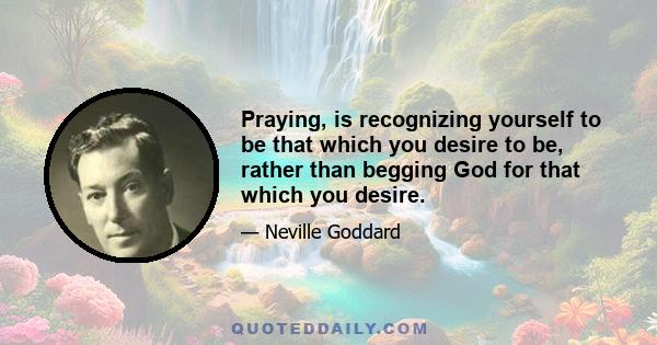 Praying, is recognizing yourself to be that which you desire to be, rather than begging God for that which you desire.