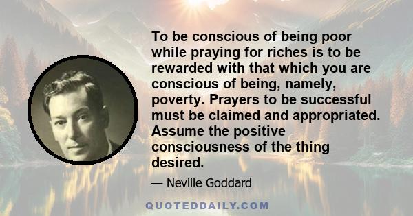 To be conscious of being poor while praying for riches is to be rewarded with that which you are conscious of being, namely, poverty. Prayers to be successful must be claimed and appropriated. Assume the positive