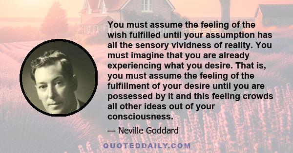 You must assume the feeling of the wish fulfilled until your assumption has all the sensory vividness of reality. You must imagine that you are already experiencing what you desire. That is, you must assume the feeling