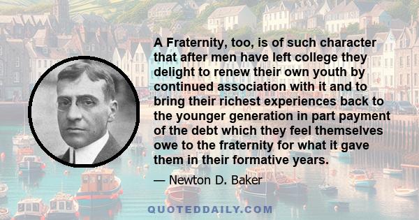 A Fraternity, too, is of such character that after men have left college they delight to renew their own youth by continued association with it and to bring their richest experiences back to the younger generation in