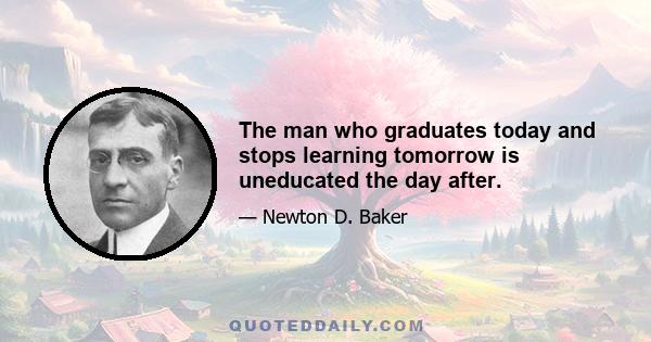 The man who graduates today and stops learning tomorrow is uneducated the day after.